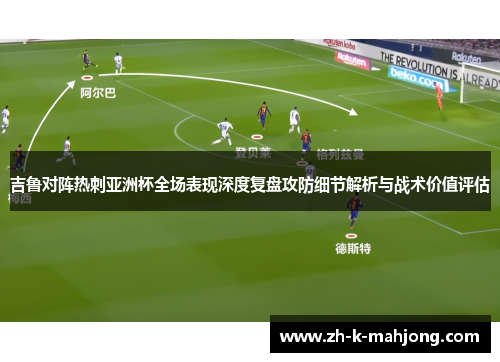 吉鲁对阵热刺亚洲杯全场表现深度复盘攻防细节解析与战术价值评估