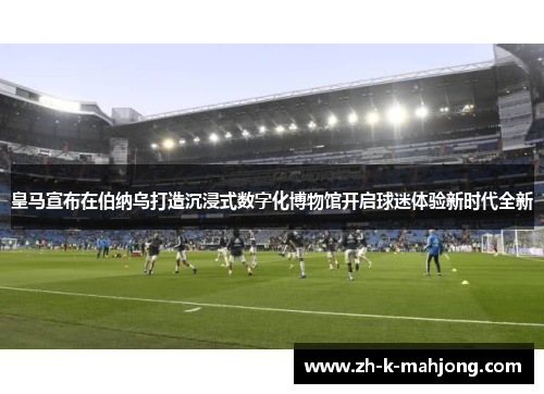 皇马宣布在伯纳乌打造沉浸式数字化博物馆开启球迷体验新时代全新