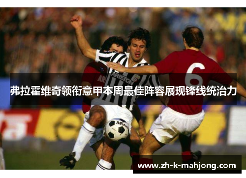 弗拉霍维奇领衔意甲本周最佳阵容展现锋线统治力 弗拉霍维奇领衔意甲本周最佳阵容展现锋线统治力